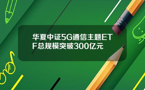 华夏中证5G通信主题ETF总规模突破300亿元