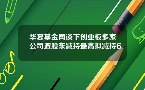 华夏基金网谈下创业板多家公司遭股东减持最高拟减持6