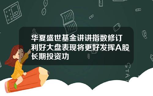 华夏盛世基金讲讲指数修订利好大盘表现将更好发挥A股长期投资功