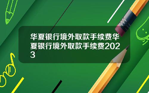 华夏银行境外取款手续费华夏银行境外取款手续费2023