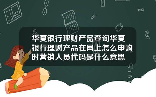 华夏银行理财产品查询华夏银行理财产品在网上怎么申购时营销人员代码是什么意思