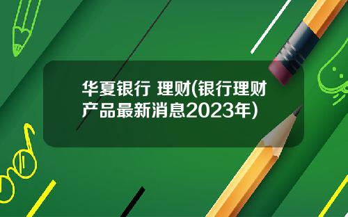 华夏银行 理财(银行理财产品最新消息2023年)