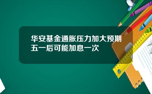 华安基金通胀压力加大预期五一后可能加息一次