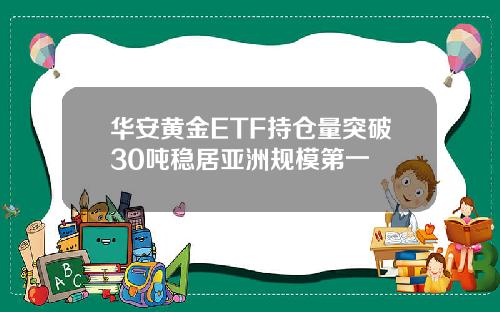 华安黄金ETF持仓量突破30吨稳居亚洲规模第一