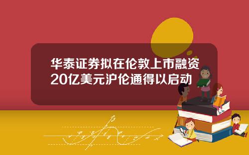 华泰证券拟在伦敦上市融资20亿美元沪伦通得以启动