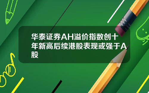 华泰证券AH溢价指数创十年新高后续港股表现或强于A股