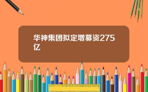 华神集团拟定增募资275亿