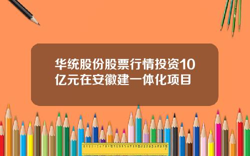 华统股份股票行情投资10亿元在安徽建一体化项目