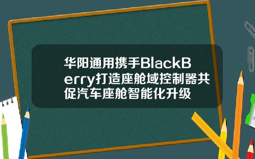 华阳通用携手BlackBerry打造座舱域控制器共促汽车座舱智能化升级