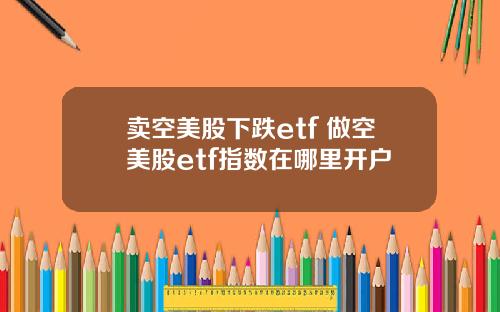 卖空美股下跌etf 做空美股etf指数在哪里开户