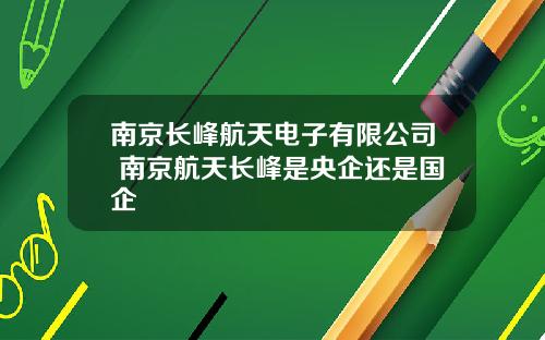南京长峰航天电子有限公司 南京航天长峰是央企还是国企