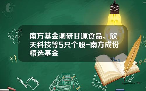 南方基金调研甘源食品、欣天科技等5只个股-南方成份精选基金