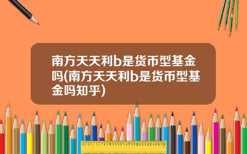 南方天天利b是货币型基金吗(南方天天利b是货币型基金吗知乎)