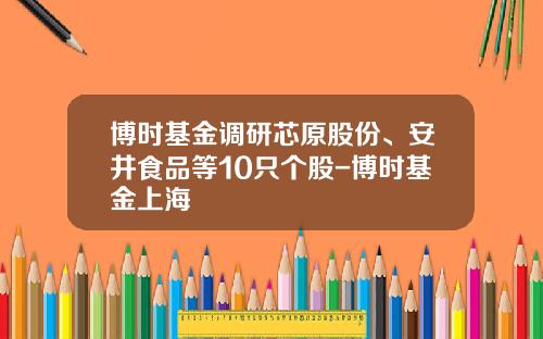 博时基金调研芯原股份、安井食品等10只个股-博时基金上海