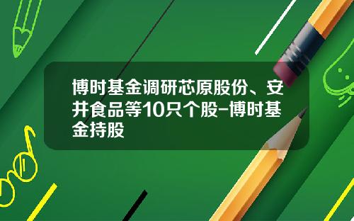 博时基金调研芯原股份、安井食品等10只个股-博时基金持股