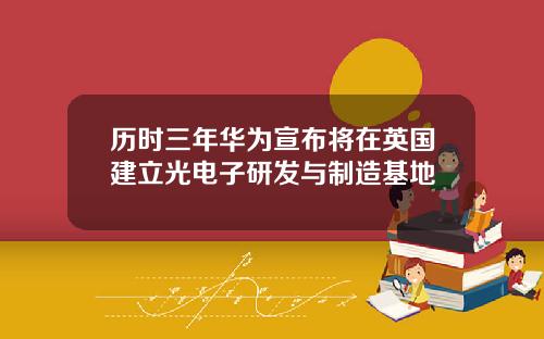 历时三年华为宣布将在英国建立光电子研发与制造基地