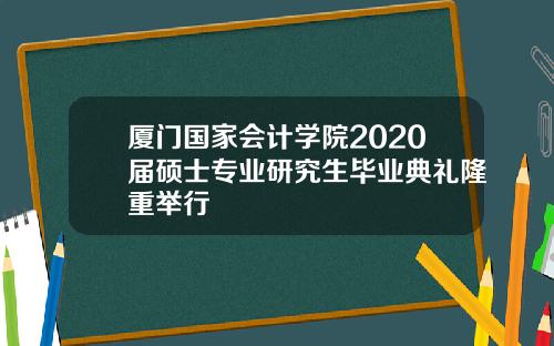 厦门国家会计学院2020届硕士专业研究生毕业典礼隆重举行