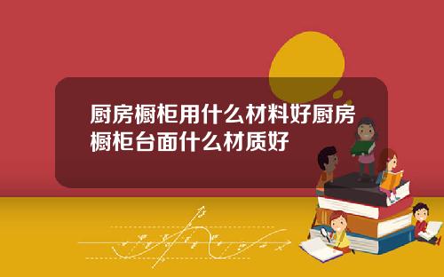 厨房橱柜用什么材料好厨房橱柜台面什么材质好