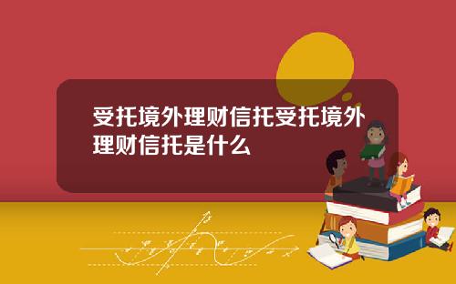 受托境外理财信托受托境外理财信托是什么