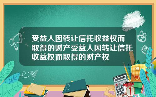受益人因转让信托收益权而取得的财产受益人因转让信托收益权而取得的财产权