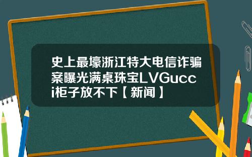 史上最壕浙江特大电信诈骗案曝光满桌珠宝LVGucci柜子放不下【新闻】
