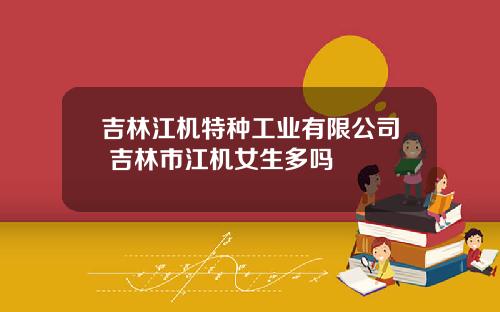 吉林江机特种工业有限公司 吉林市江机女生多吗