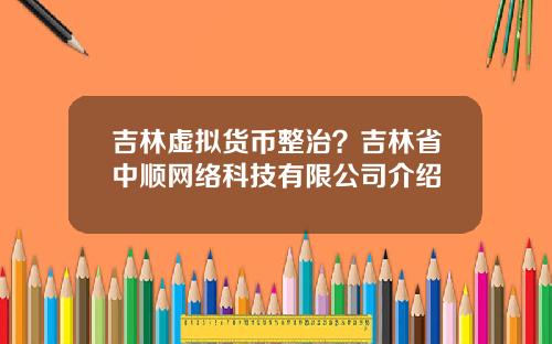 吉林虚拟货币整治？吉林省中顺网络科技有限公司介绍