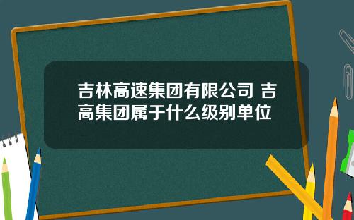 吉林高速集团有限公司 吉高集团属于什么级别单位