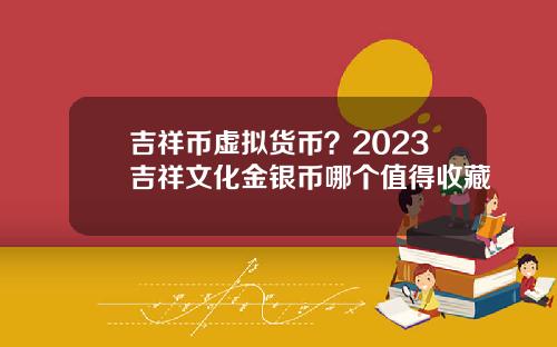 吉祥币虚拟货币？2023吉祥文化金银币哪个值得收藏