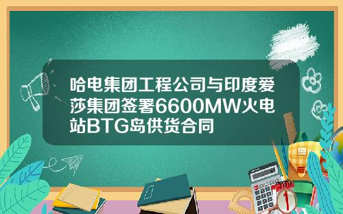 哈电集团工程公司与印度爱莎集团签署6600MW火电站BTG岛供货合同