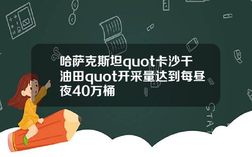 哈萨克斯坦quot卡沙干油田quot开采量达到每昼夜40万桶