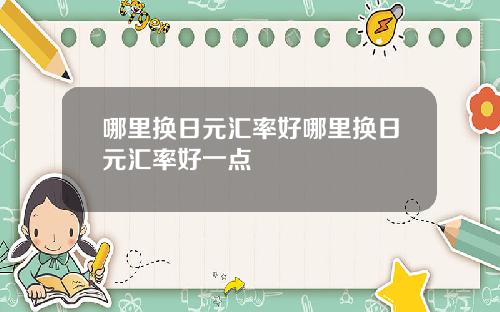 哪里换日元汇率好哪里换日元汇率好一点