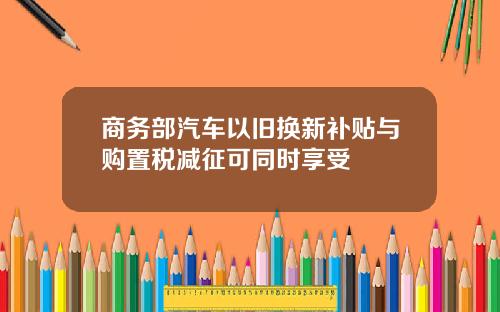 商务部汽车以旧换新补贴与购置税减征可同时享受