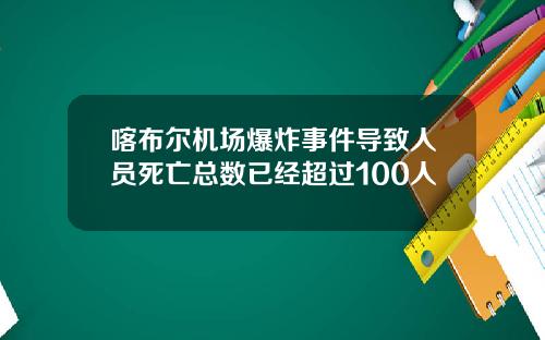 喀布尔机场爆炸事件导致人员死亡总数已经超过100人