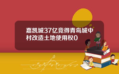 嘉凯城37亿竞得青岛城中村改造土地使用权0