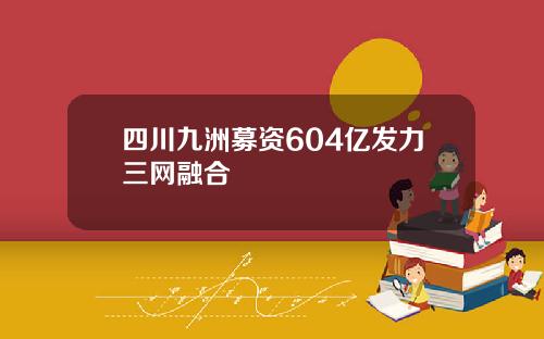 四川九洲募资604亿发力三网融合