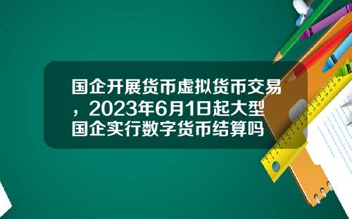 国企开展货币虚拟货币交易，2023年6月1日起大型国企实行数字货币结算吗