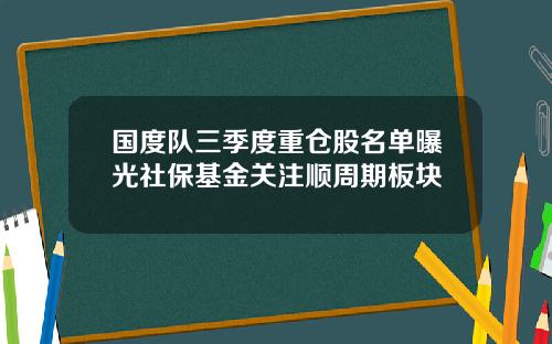 国度队三季度重仓股名单曝光社保基金关注顺周期板块