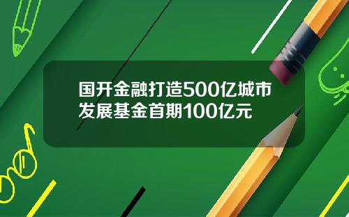 国开金融打造500亿城市发展基金首期100亿元