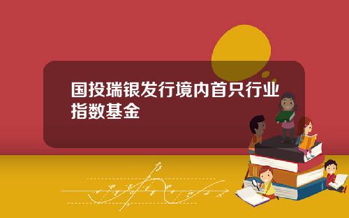 国投瑞银发行境内首只行业指数基金