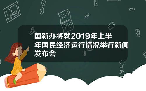 国新办将就2019年上半年国民经济运行情况举行新闻发布会
