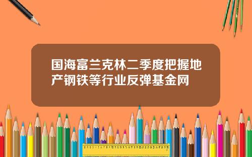 国海富兰克林二季度把握地产钢铁等行业反弹基金网