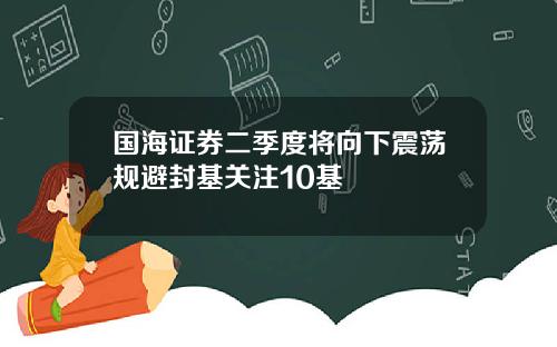 国海证券二季度将向下震荡规避封基关注10基
