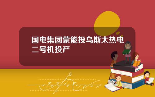 国电集团蒙能投乌斯太热电二号机投产