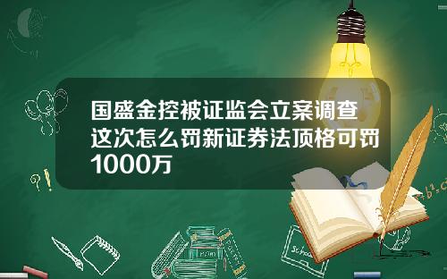 国盛金控被证监会立案调查这次怎么罚新证券法顶格可罚1000万
