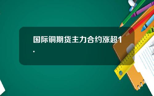 国际铜期货主力合约涨超1.