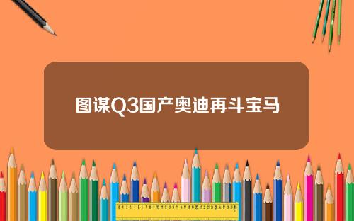图谋Q3国产奥迪再斗宝马