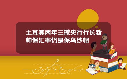 土耳其两年三撤央行行长新帅保汇率仍是保乌纱帽