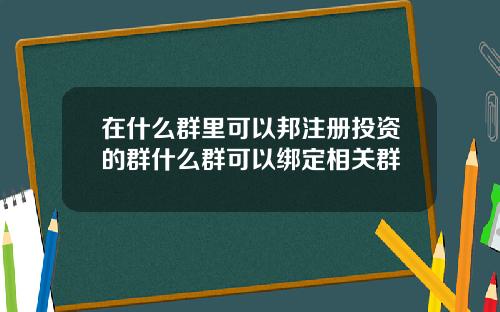 在什么群里可以邦注册投资的群什么群可以绑定相关群
