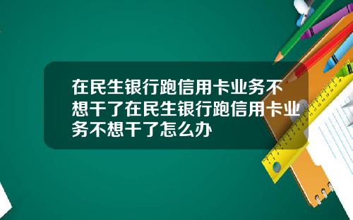 在民生银行跑信用卡业务不想干了在民生银行跑信用卡业务不想干了怎么办